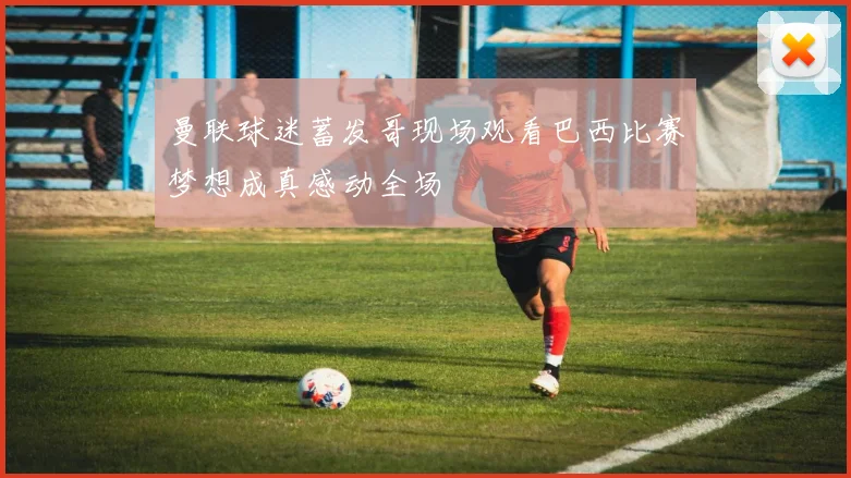 曼联球迷蓄发哥现场观看巴西比赛梦想成真感动全场