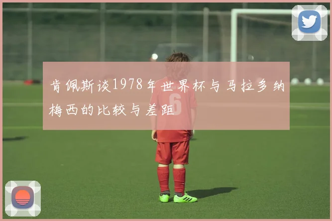 肯佩斯谈1978年世界杯与马拉多纳梅西的比较与差距