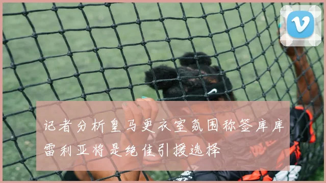 记者分析皇马更衣室氛围称签库库雷利亚将是绝佳引援选择