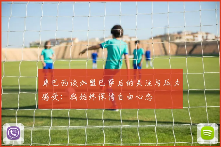 库巴西谈加盟巴萨后的关注与压力感受：我始终保持自由心态