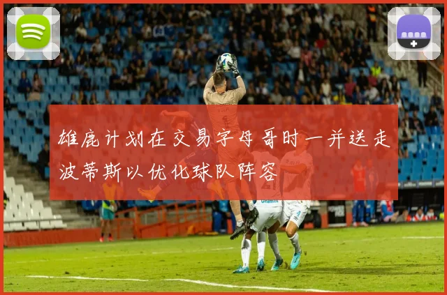 雄鹿计划在交易字母哥时一并送走波蒂斯以优化球队阵容