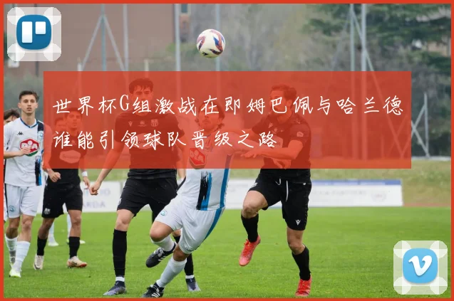 世界杯G组激战在即姆巴佩与哈兰德谁能引领球队晋级之路
