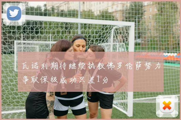 瓦诺利期待继续执教佛罗伦萨努力争取保级成功只差1分