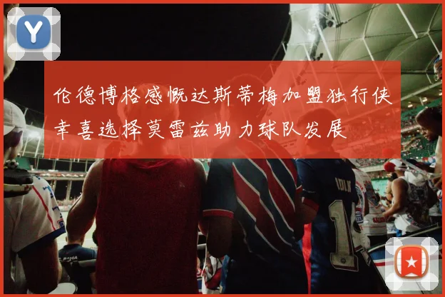 伦德博格感慨达斯蒂梅加盟独行侠幸喜选择莫雷兹助力球队发展