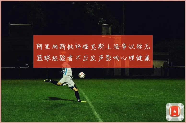 阿里纳斯批评福克斯上场争议称无篮球经验者不应发声影响心理健康