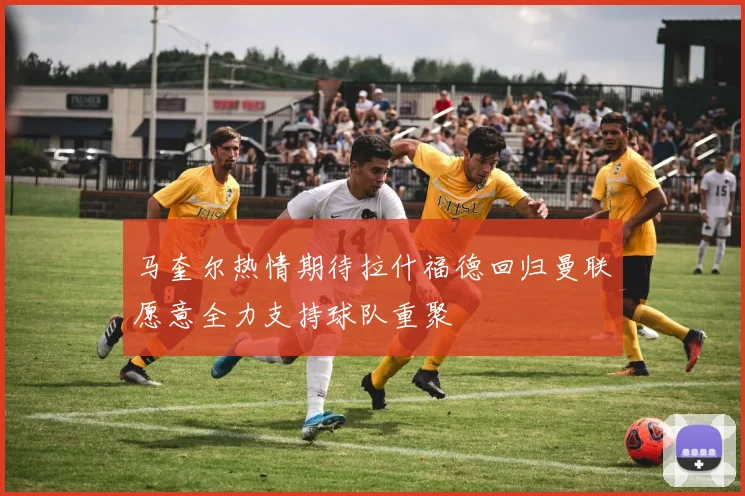 马奎尔热情期待拉什福德回归曼联愿意全力支持球队重聚