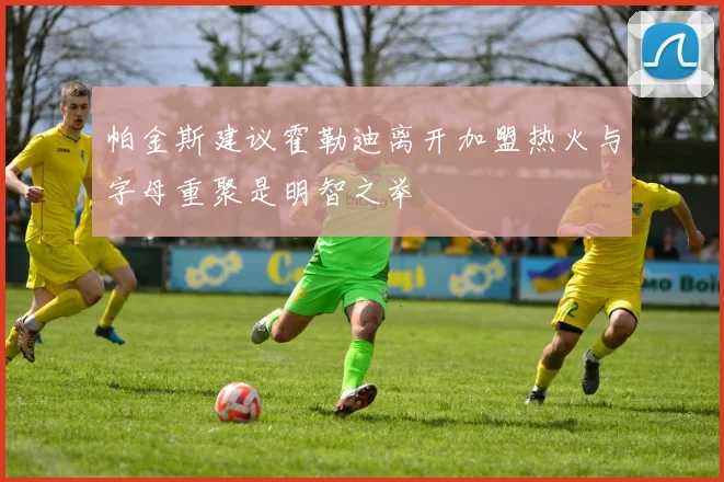 帕金斯建议霍勒迪离开加盟热火与字母重聚是明智之举