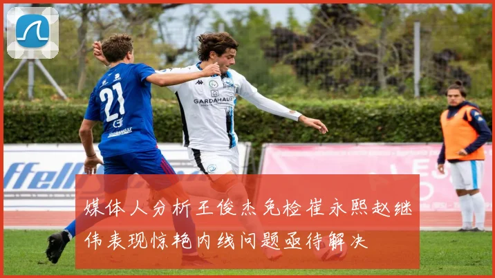 媒体人分析王俊杰免检崔永熙赵继伟表现惊艳内线问题亟待解决
