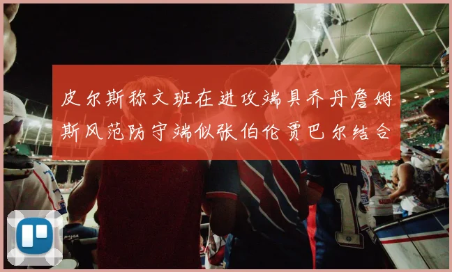 皮尔斯称文班在进攻端具乔丹詹姆斯风范防守端似张伯伦贾巴尔结合