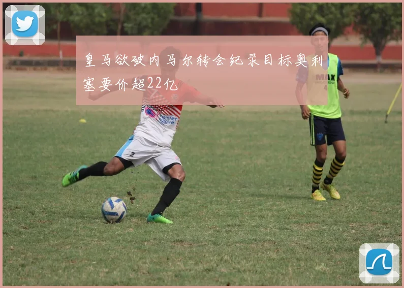 皇马欲破内马尔转会纪录目标奥利塞要价超22亿