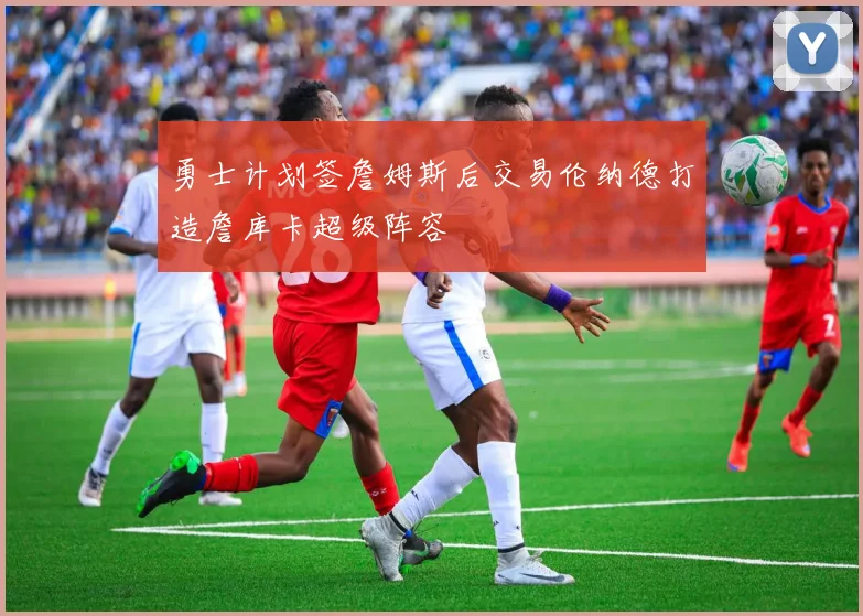 勇士计划签詹姆斯后交易伦纳德打造詹库卡超级阵容