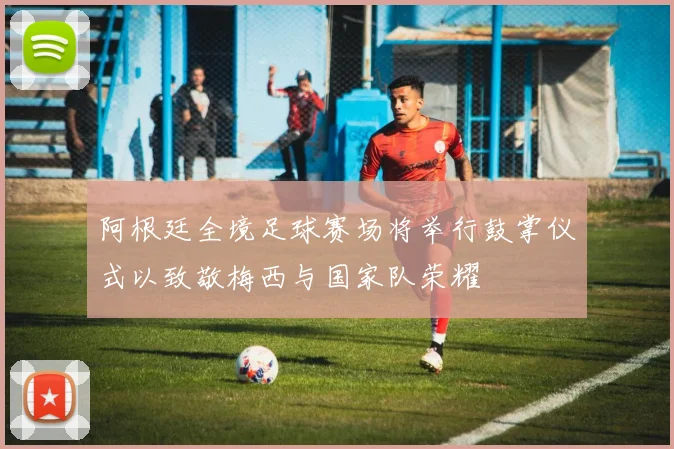 阿根廷全境足球赛场将举行鼓掌仪式以致敬梅西与国家队荣耀