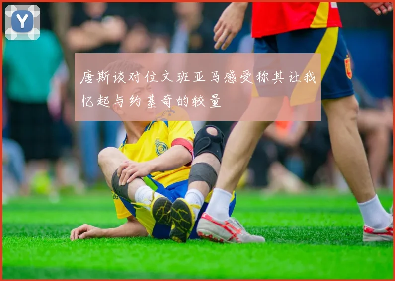 唐斯谈对位文班亚马感受称其让我忆起与约基奇的较量