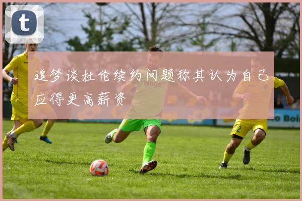 追梦谈杜伦续约问题称其认为自己应得更高薪资