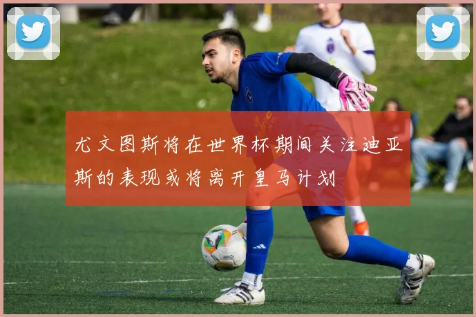 尤文图斯将在世界杯期间关注迪亚斯的表现或将离开皇马计划