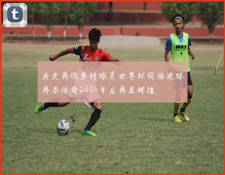 历史再现多特球员世界杯同场进球再添传奇2006年后再度辉煌