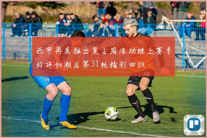 西甲再度推出复古周活动继上赛季好评如潮后第31轮精彩回归